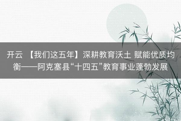 開云 【我們這五年】深耕教育沃土 賦能優質均衡——阿克塞縣“十四五”教育事業蓬勃發展