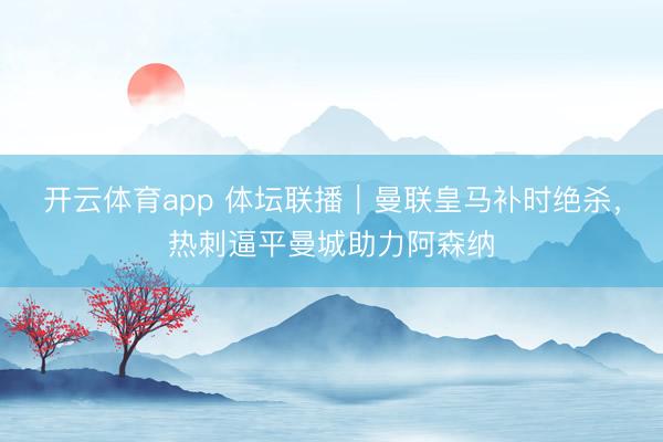 開云體育app 體壇聯(lián)播|曼聯(lián)皇馬補(bǔ)時(shí)絕殺,熱刺逼平曼城助力阿森納