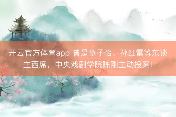 開云官方體育app 曾是章子怡、孫紅雷等東談主西席,中央戲劇學院陳剛主動投案!